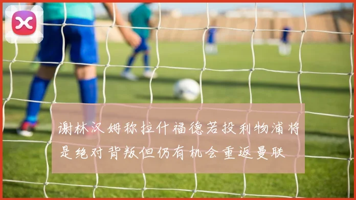 谢林汉姆称拉什福德若投利物浦将是绝对背叛但仍有机会重返曼联