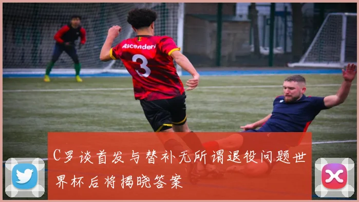 C罗谈首发与替补无所谓退役问题世界杯后将揭晓答案