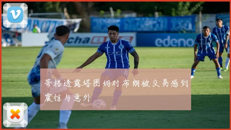 蒂格透露塔图姆对布朗被交易感到震惊与意外
