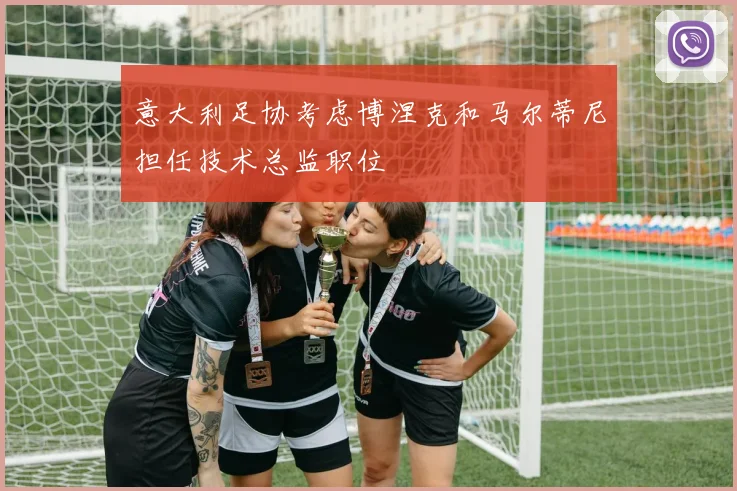意大利足协考虑博涅克和马尔蒂尼担任技术总监职位