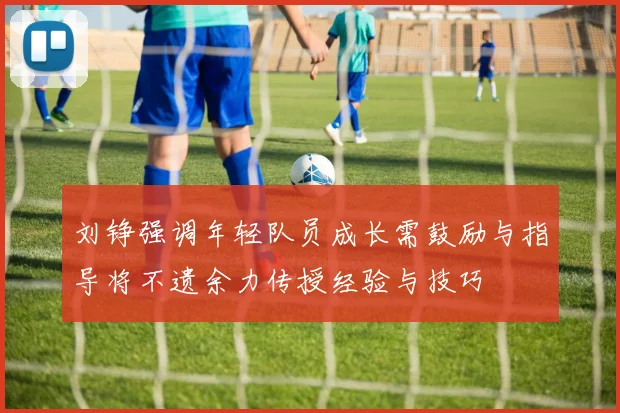 刘铮强调年轻队员成长需鼓励与指导将不遗余力传授经验与技巧