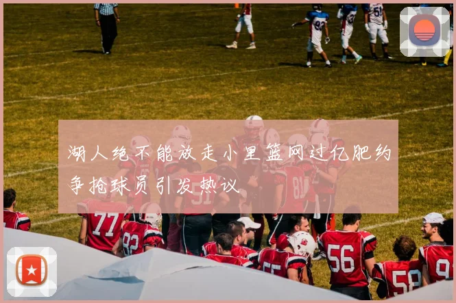 湖人绝不能放走小里篮网过亿肥约争抢球员引发热议