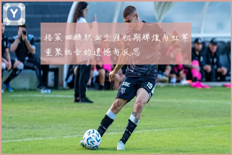 格策回顾职业生涯初期辉煌与红军重聚机会的遗憾与反思