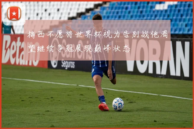 梅西不愿将世界杯视为告别战他渴望继续争冠展现巅峰状态