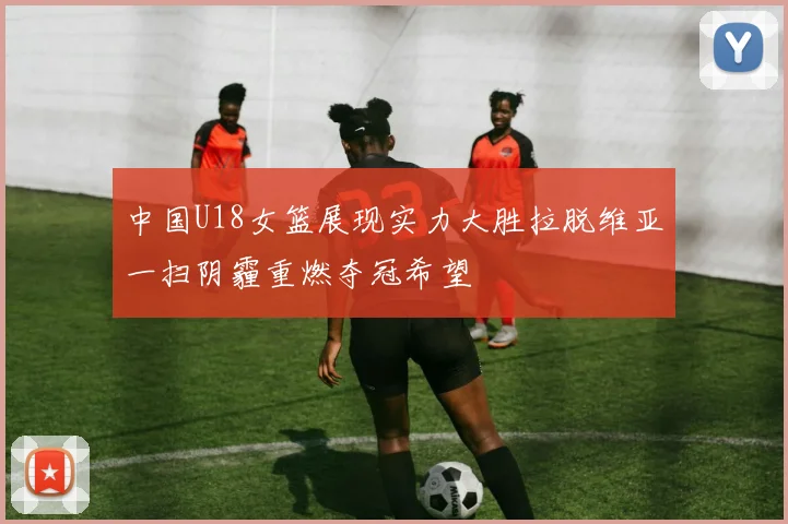 中国U18女篮展现实力大胜拉脱维亚一扫阴霾重燃夺冠希望