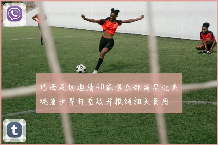 巴西足协邀请40家俱乐部高层赴美观看世界杯首战并报销相关费用