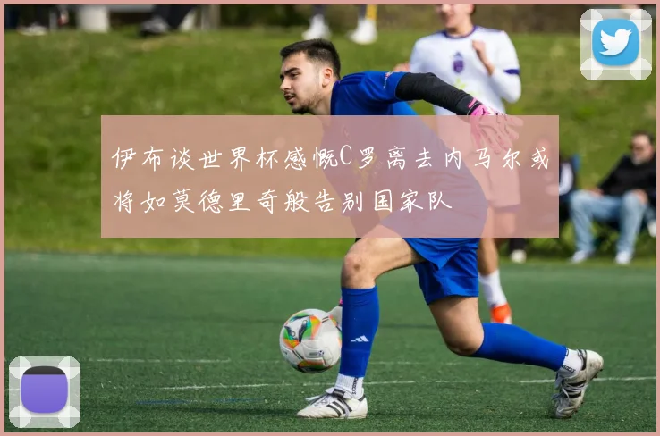 伊布谈世界杯感慨C罗离去内马尔或将如莫德里奇般告别国家队