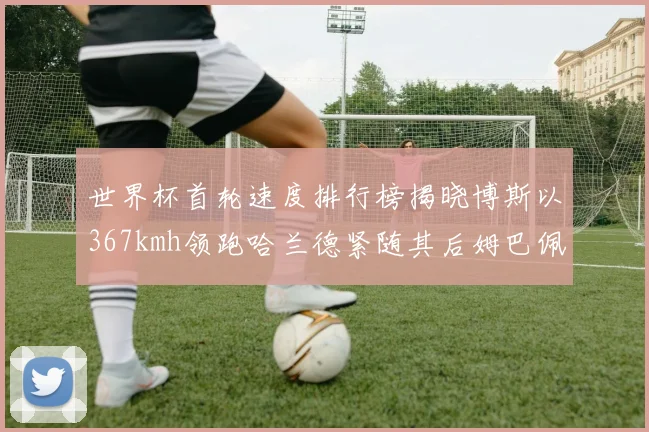 世界杯首轮速度排行榜揭晓博斯以367kmh领跑哈兰德紧随其后姆巴佩位列第九