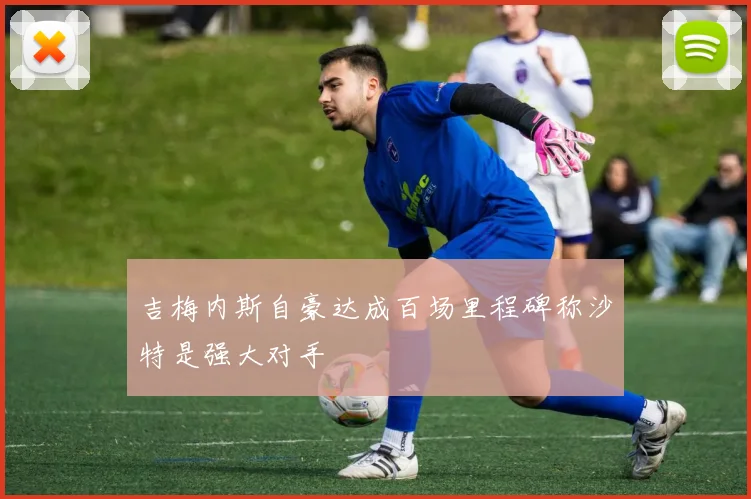 吉梅内斯自豪达成百场里程碑称沙特是强大对手