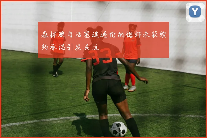 森林狼与活塞追逐伦纳德却未获续约承诺引发关注