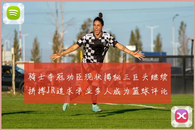 骑士夺冠功臣现状揭秘三巨头继续拼搏JR追求学业多人成为篮球评论员