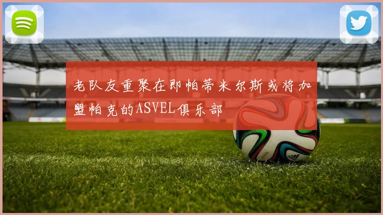 老队友重聚在即帕蒂米尔斯或将加盟帕克的ASVEL俱乐部