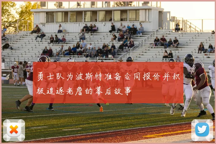 勇士队为波斯特准备合同报价并积极追逐老詹的幕后故事