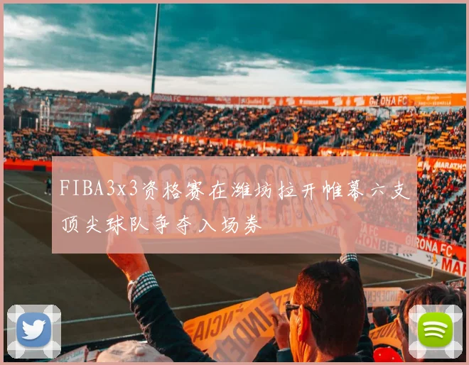 FIBA3x3资格赛在潍坊拉开帷幕六支顶尖球队争夺入场券